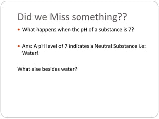 Did we Miss something??
 What happens when the pH of a substance is 7?
 Ans: A pH level of 7 indicates a Neutral Substance i.e:
Water!
What else besides water?
 