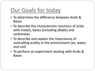 Our Goals for today
 To determine the difference between Acids &
Bases
 To describe the characteristic reactions of acids
with metals, bases (including alkalis) and
carbonates
 To describe and explain the importance of
controlling acidity in the environment (air, water,
and soil)
 To perform an experiment dealing with Acids &
Bases
 