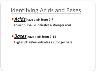 Identifying Acids and Bases
Acidshave a pH from 0-7
Lower pH value indicates a stronger acid.
Bases have a pH from 7-14
Higher pH value indicates a stronger base.
 