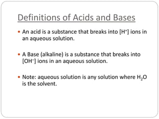 Definitions of Acids and Bases
 An acid is a substance that breaks into [H+] ions in
an aqueous solution.
 A Base (alkaline) is a substance that breaks into
[OH–] ions in an aqueous solution.
 Note: aqueous solution is any solution where H2O
is the solvent.
 