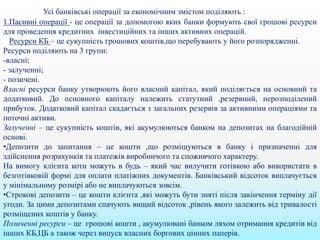 Усі банківські операції за економічним змістом поділяють :
1.Пасивні операції - це операції за допомогою яких банки формують свої грошові ресурси
для проведення кредитних інвестиційних та інших активних операцій.
Ресурси КБ – це сукупність грошових коштів,що перебувають у його розпорядженні.
Ресурси поділяють на 3 групи:
-власні;
- залученні;
- позичені.
Власні ресурси банку утворюють його власний капітал, який поділяється на основний та
додатковий. До основного капіталу належить статутний ,резервний, нерозподілений
прибуток. Додатковий капітал скадається з загальних резервів за активними операціями та
поточні активи.
Залученні – це сукупність коштів, які акумулюються банком на депозитах на благодійній
основі.
•Депозити до запитання – це кошти ,що розміщуються в банку і призначенні для
здійснення розрахунків та платежів виробничого та споживчого характеру.
На вимогу клієнта коти можуть в будь – який час вилучити готівкою або використати в
безготівковій формі для оплати платіжних документів. Банківський відсоток виплачується
у мінімальному розмірі або не виплачуються зовсім.
•Строкові депозити – це кошти клієнта ,які можуть бути зняті після закінчення терміну дії
угоди. За цими депозитами спачують вищий відсоток ,рівень якого залежить від тривалості
розміщених коштів у банку.
Позиченні ресурси – це грошові кошти , акумулювані банком ляхом отримання кредитів від
інших КБ,ЦБ а також через випуск власних боргових цінних паперів.
 