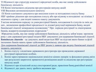 VІ Відомості про структуру власності юридичної особи, яка має намір здійснювати
банківську діяльність
VІІ Копія тимчасового свідоцтва про реєстрацію випуску акцій
VІІІ Висновок антимонопольного комітету
ІX Копія платіжного документа про внесення плати за погодження статуту банку
НБУ приймає рішення про погодження статуту або про відмову в погодженні не пізніше 3
місячного строку з дня подачі повного пакету документів.
З метою визначення порядку та умов реєстрації банків, погодження їх статутів та змін до
них , визначення професійної придатності та ділової репутації керівників банку, видачі
банківської ліцензії затверджено положенням “ Про порядок реєстрації та ліцензування
банків, відкриття відокремлених підрозділів ”
Юридична особа, яка має намір здійснювати банківську діяльність зобов’язана протягом
року з дня державної реєстрації подати НБУ документи для одержання банківської ліцензії.
Банківська ліцензія – це документ, який видається НБУ на підставі якого банки та філії
іноземних банків мають право здійснювати банківську діяльність.
Для одержання банківської ліцензії до НБУ разом із заявою про видачу банківської ліцензії
подають документи:
1. Копію статуту з відміткою державного реєстратора про проведення державної
реєстрації юридичною особою.
2. Копію зареєстрованою національною комісією цінних паперів та фондового ринку,звіти
про результати закритого( приватного) розміщення акцій та свідоцтва про реєстрацію
випуску акцій
3. Відомості про кількісний склад спостережної ради, правління банку,ревізійної комісії
4. Відомості ,що дають змогу зробити висновок про:
 