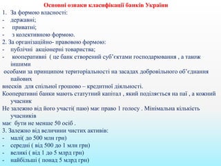 Основні ознаки класифікації банків України
1. За формою власності:
- державні;
- приватні;
- з колективною формою.
2. За організаційно- правовою формою:
- публічні акціонерні товариства;
- кооперативні ( це банк створений суб’єктами господарювання , а також
іншими
особами за принципом територіальності на засадах добровільного об’єднання
пайових
внесків для спільної грошово – кредитної діяльності.
Кооперативні банки мають статутний капітал , який поділяється на паї , а кожний
учасник
Не залежно від його участі( паю) має право 1 голосу . Мінімальна кількість
учасників
має бути не менше 50 осіб .
3. Залежно від величини чистих активів:
- малі( до 500 млн грн)
- середні ( від 500 до 1 млн грн)
- великі ( від 1 до 5 млрд грн)
- найбільші ( понад 5 млрд грн)
 