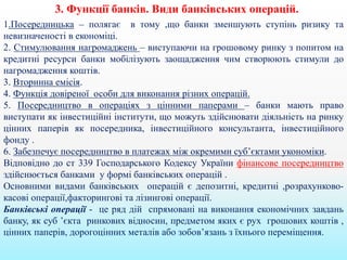3. Функції банків. Види банківських операцій.
1.Посередницька – полягає в тому ,що банки зменшують ступінь ризику та
невизначеності в економіці.
2. Стимулювання нагромаджень – виступаючи на грошовому ринку з попитом на
кредитні ресурси банки мобілізують заощадження чим створюють стимули до
нагромадження коштів.
3. Вторинна емісія.
4. Функція довіреної особи для виконання різних операцій.
5. Посередництво в операціях з цінними паперами – банки мають право
виступати як інвестиційні інститути, що можуть здійснювати діяльність на ринку
цінних паперів як посередника, інвестиційного консультанта, інвестиційного
фонду .
6. Забезпечує посередництво в платежах між окремими суб’єктами укономіки.
Відповідно до ст 339 Господарського Кодексу України фінансове посередництво
здійснюється банками у формі банківських операцій .
Основними видами банківських операцій є депозитні, кредитні ,розрахунково-
касові операції,факторингові та лізингові операції.
Банківські операції - це ряд дій спрямовані на виконання економічних завдань
банку, як суб ’єкта ринкових відносин, предметом яких є рух грошових коштів ,
цінних паперів, дорогоцінних металів або зобов’язань з їхнього переміщення.
 