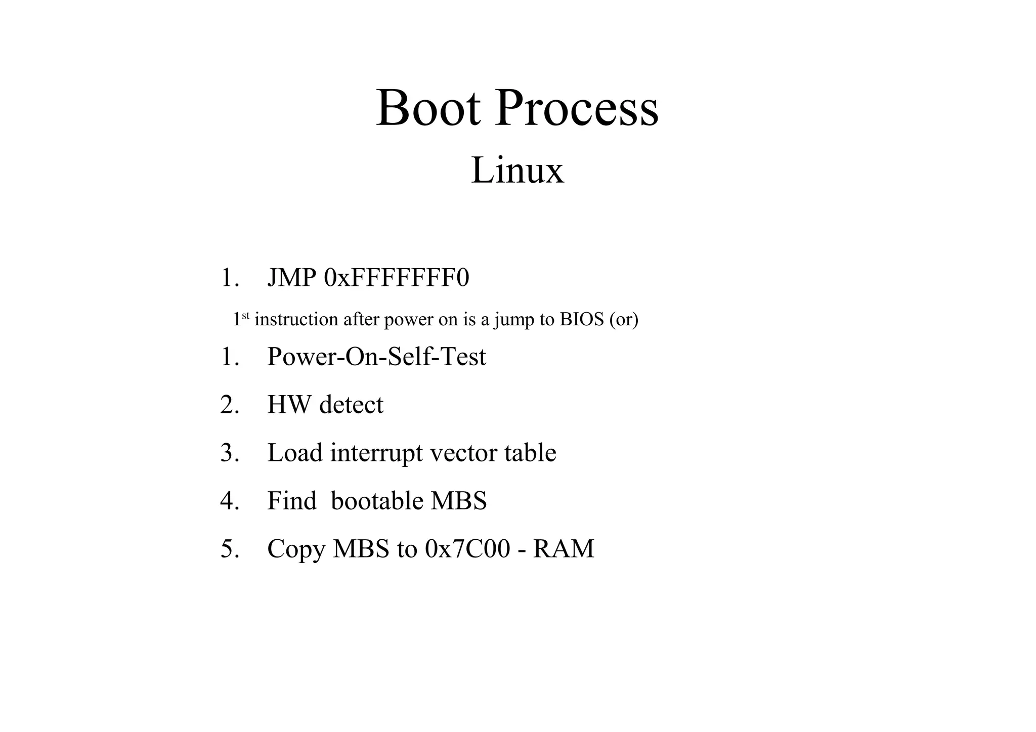 Boot Process
Linux
1. JMP 0xFFFFFFF0
1st
instruction after power on is a jump to BIOS (or)
1. Power-On-Self-Test
2. HW detect
3. Load interrupt vector table
4. Find bootable MBS
5. Copy MBS to 0x7C00 - RAM
 