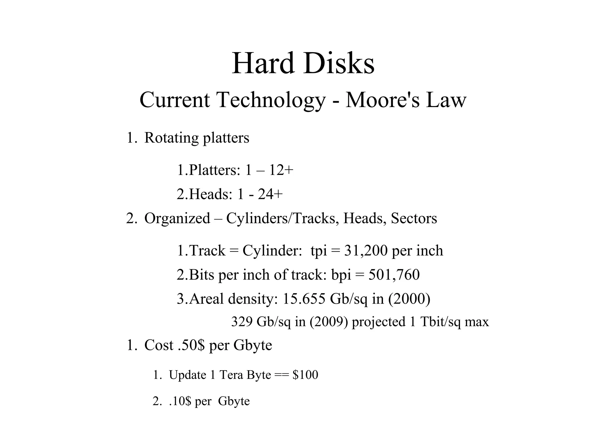 Hard Disks
Current Technology - Moore's Law
1. Rotating platters
1.Platters: 1 – 12+
2.Heads: 1 - 24+
2. Organized – Cylinders/Tracks, Heads, Sectors
1.Track = Cylinder: tpi = 31,200 per inch
2.Bits per inch of track: bpi = 501,760
3.Areal density: 15.655 Gb/sq in (2000)
329 Gb/sq in (2009) projected 1 Tbit/sq max
1. Cost .50$ per Gbyte
1. Update 1 Tera Byte == $100
2. .10$ per Gbyte
 