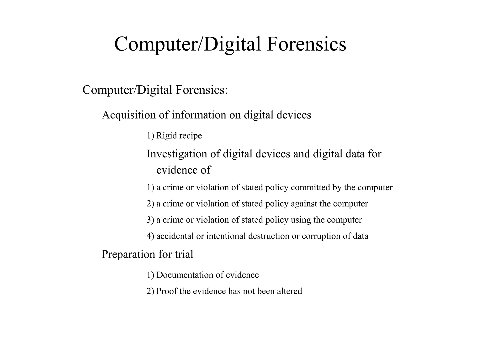 Computer/Digital Forensics
Computer/Digital Forensics:
Acquisition of information on digital devices
1) Rigid recipe
Investigation of digital devices and digital data for
evidence of
1) a crime or violation of stated policy committed by the computer
2) a crime or violation of stated policy against the computer
3) a crime or violation of stated policy using the computer
4) accidental or intentional destruction or corruption of data
Preparation for trial
1) Documentation of evidence
2) Proof the evidence has not been altered
 