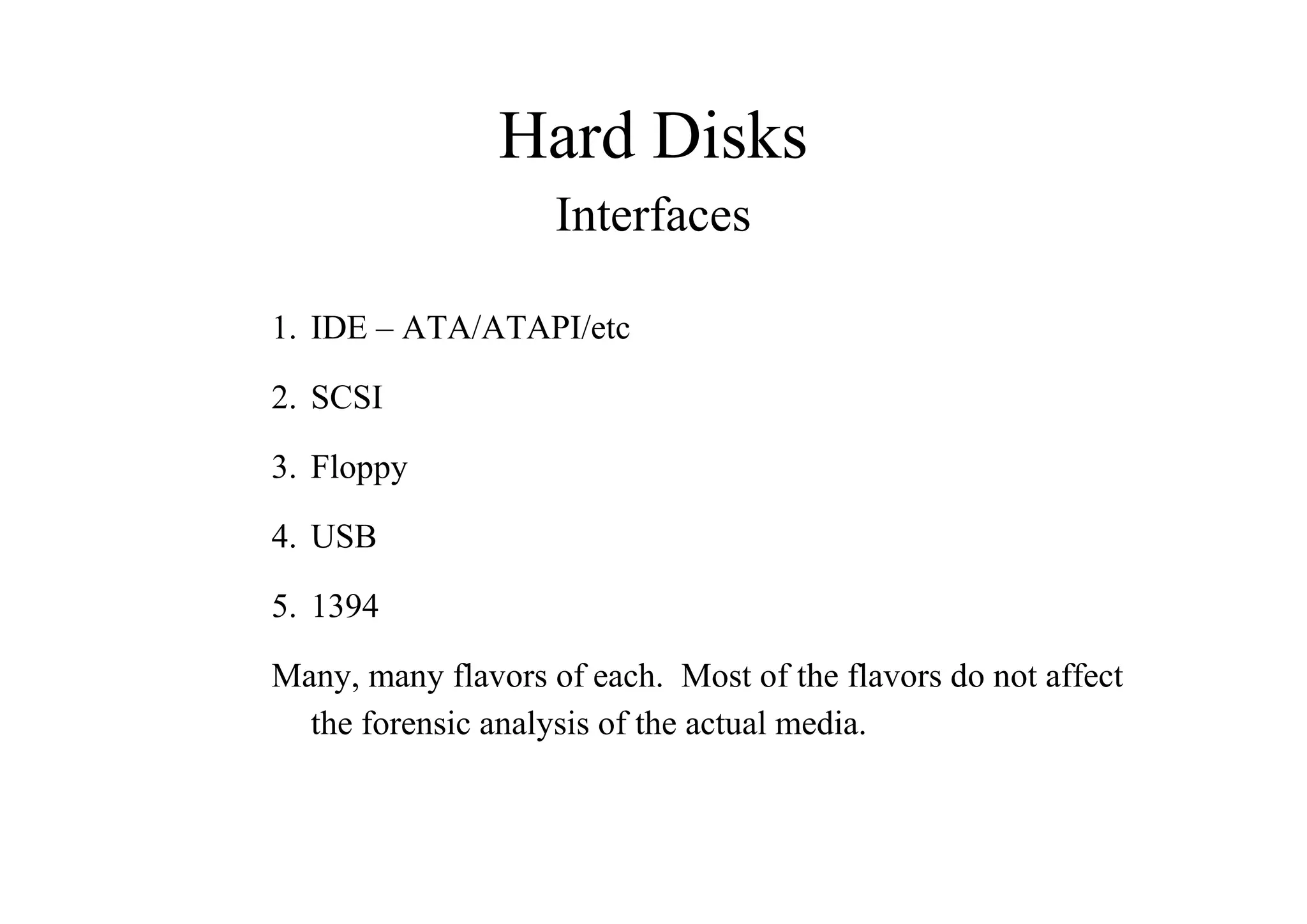 Hard Disks
Interfaces
1. IDE – ATA/ATAPI/etc
2. SCSI
3. Floppy
4. USB
5. 1394
Many, many flavors of each. Most of the flavors do not affect
the forensic analysis of the actual media.
 