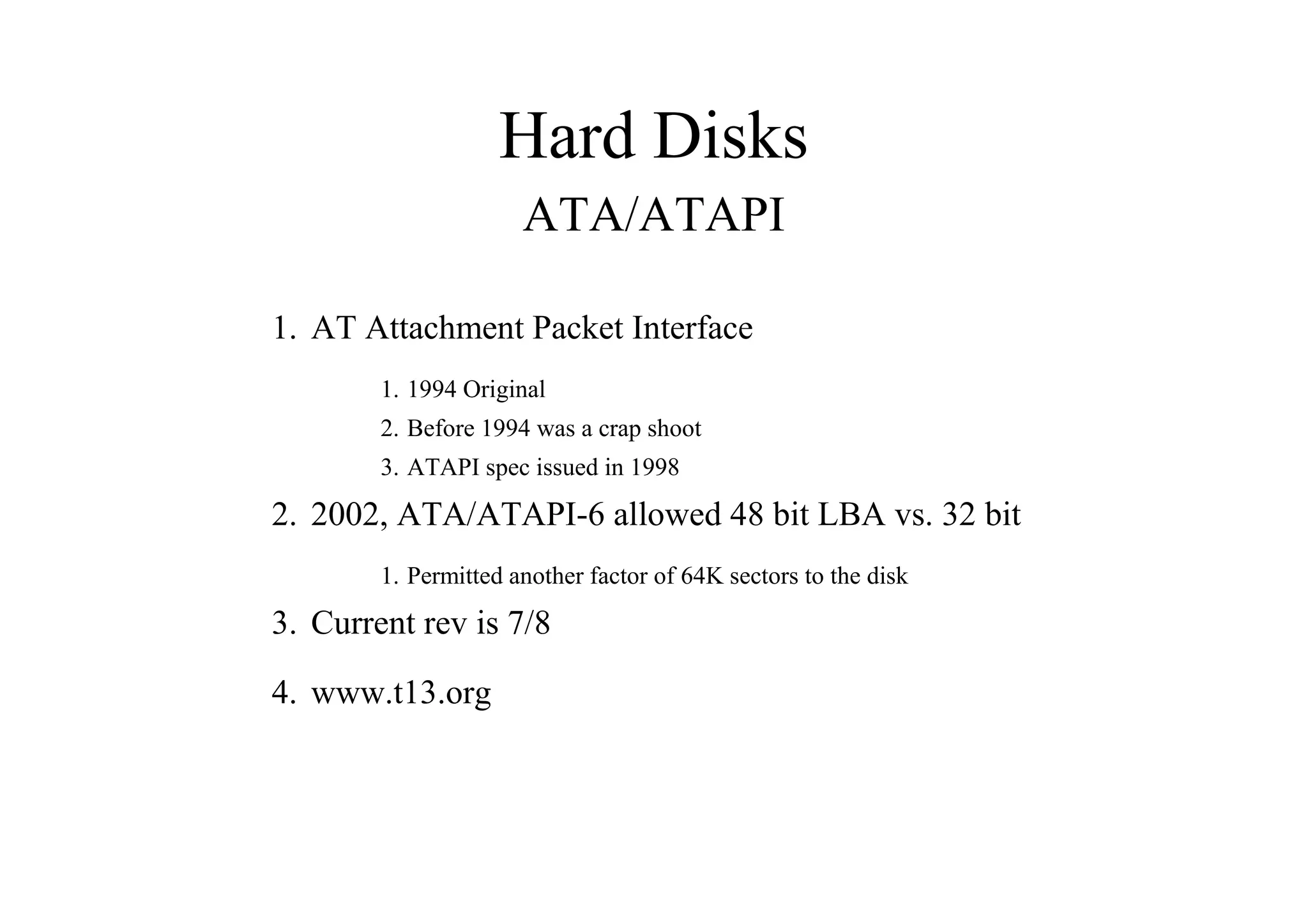 Hard Disks
ATA/ATAPI
1. AT Attachment Packet Interface
1. 1994 Original
2. Before 1994 was a crap shoot
3. ATAPI spec issued in 1998
2. 2002, ATA/ATAPI-6 allowed 48 bit LBA vs. 32 bit
1. Permitted another factor of 64K sectors to the disk
3. Current rev is 7/8
4. www.t13.org
 
