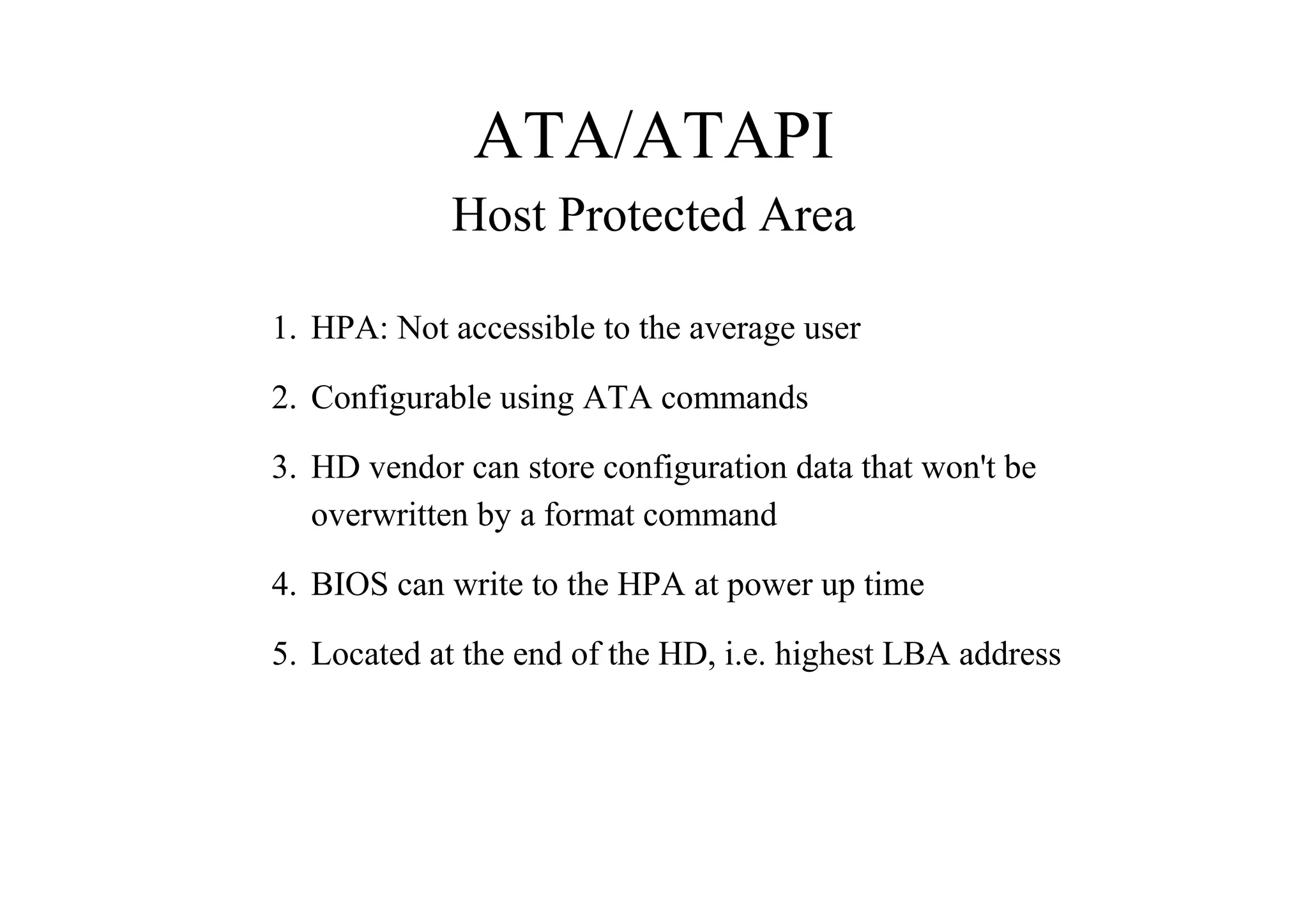 ATA/ATAPI
Host Protected Area
1. HPA: Not accessible to the average user
2. Configurable using ATA commands
3. HD vendor can store configuration data that won't be
overwritten by a format command
4. BIOS can write to the HPA at power up time
5. Located at the end of the HD, i.e. highest LBA address
 