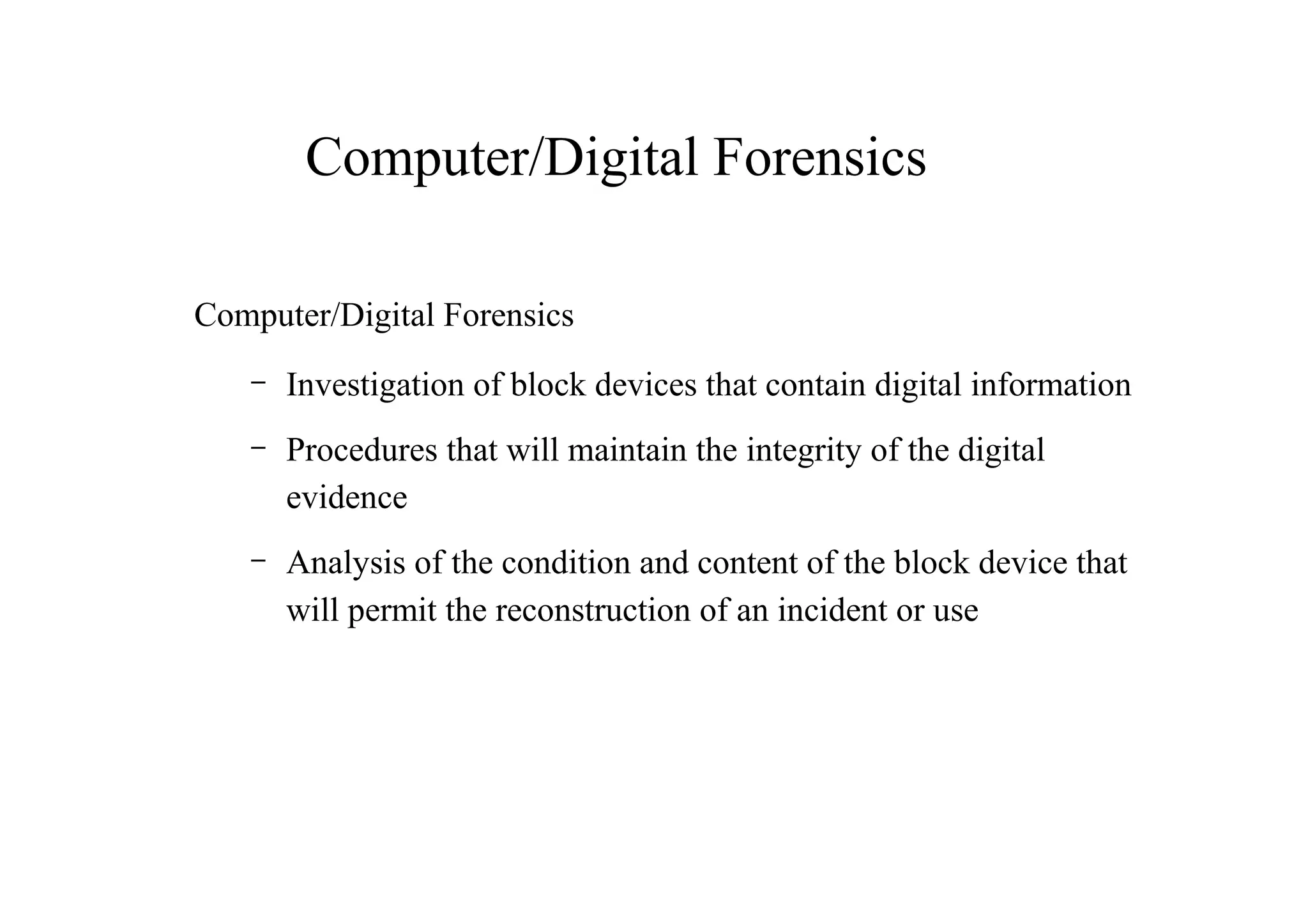 Computer/Digital Forensics
Computer/Digital Forensics
– Investigation of block devices that contain digital information
– Procedures that will maintain the integrity of the digital
evidence
– Analysis of the condition and content of the block device that
will permit the reconstruction of an incident or use
 