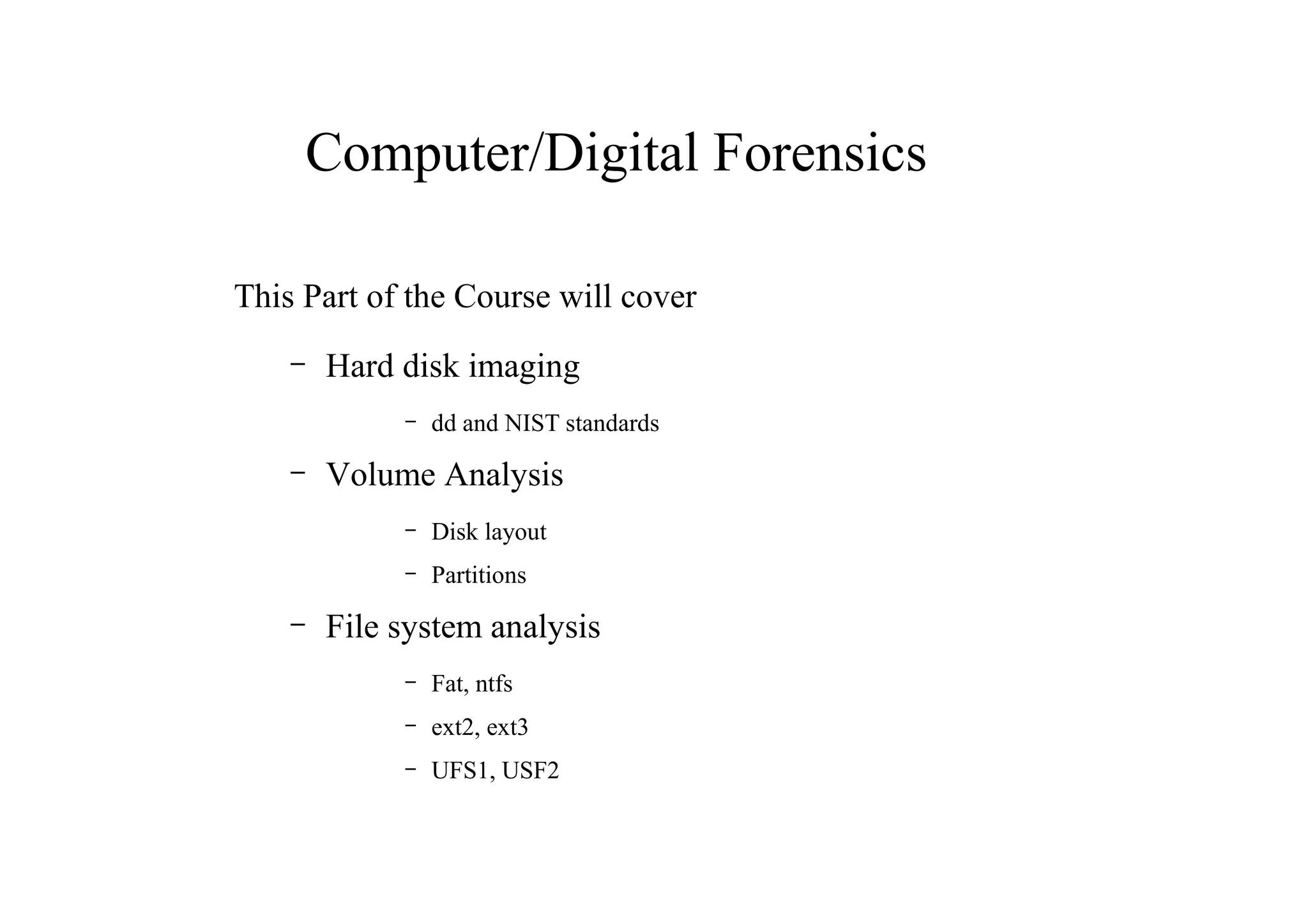 Computer/Digital Forensics
This Part of the Course will cover
– Hard disk imaging
– dd and NIST standards
– Volume Analysis
– Disk layout
– Partitions
– File system analysis
– Fat, ntfs
– ext2, ext3
– UFS1, USF2
 