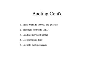 Booting Cont'd
1. Move MBR to 0x9000 and execute
2. Transfers control to LILO
3. Loads compressed kernel
4. Decompresses itself
5. Log into the blue screen
 