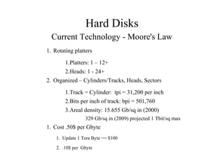 Hard Disks
Current Technology - Moore's Law
1. Rotating platters
1.Platters: 1 – 12+
2.Heads: 1 - 24+
2. Organized – Cylinders/Tracks, Heads, Sectors
1.Track = Cylinder: tpi = 31,200 per inch
2.Bits per inch of track: bpi = 501,760
3.Areal density: 15.655 Gb/sq in (2000)
329 Gb/sq in (2009) projected 1 Tbit/sq max
1. Cost .50$ per Gbyte
1. Update 1 Tera Byte == $100
2. .10$ per Gbyte
 