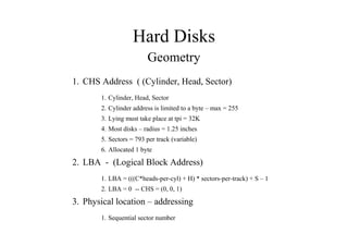 Hard Disks
Geometry
1. CHS Address ( (Cylinder, Head, Sector)
1. Cylinder, Head, Sector
2. Cylinder address is limited to a byte – max = 255
3. Lying must take place at tpi = 32K
4. Most disks – radius = 1.25 inches
5. Sectors = 793 per track (variable)
6. Allocated 1 byte
2. LBA - (Logical Block Address)
1. LBA = (((C*heads-per-cyl) + H) * sectors-per-track) + S – 1
2. LBA = 0 -- CHS = (0, 0, 1)
3. Physical location – addressing
1. Sequential sector number
 