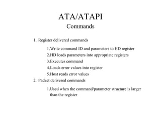 ATA/ATAPI
Commands
1. Register delivered commands
1.Write command ID and parameters to HD register
2.HD loads parameters into appropriate registers
3.Executes command
4.Loads error values into register
5.Host reads error values
2. Packet delivered commands
1.Used when the command/parameter structure is larger
than the register
 