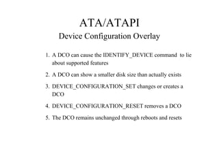 ATA/ATAPI
Device Configuration Overlay
1. A DCO can cause the IDENTIFY_DEVICE command to lie
about supported features
2. A DCO can show a smaller disk size than actually exists
3. DEVICE_CONFIGURATION_SET changes or creates a
DCO
4. DEVICE_CONFIGURATION_RESET removes a DCO
5. The DCO remains unchanged through reboots and resets
 