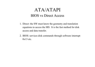ATA/ATAPI
BIOS vs Direct Access
1. Direct: the SW must know the geometry and translation
equations to access the HD. It is the fast method for disk
access and data transfer.
2. BIOS: services disk commands through software interrupt
0x13 etc.
 