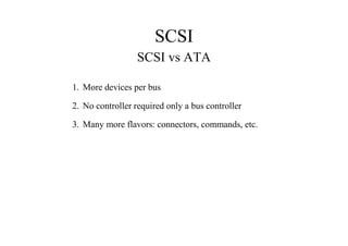 SCSI
SCSI vs ATA
1. More devices per bus
2. No controller required only a bus controller
3. Many more flavors: connectors, commands, etc.
 