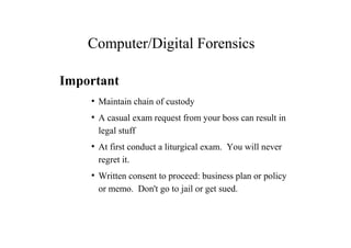 Computer/Digital Forensics
Important
●
Maintain chain of custody
●
A casual exam request from your boss can result in
legal stuff
●
At first conduct a liturgical exam. You will never
regret it.
●
Written consent to proceed: business plan or policy
or memo. Don't go to jail or get sued.
 