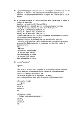 1) El programa nos pide que ingresemos un numero para comprobar si el numero
ingresado es mayor a 5 o menor, de la misma manera nos dice que si
queremos salir del programa tecleemos cualquier otro carácter que no sea un
número.
2) -la instrucción (mov dx) es lo que nos permite poner hasta donde va a llegar la
limpieza de la pantalla.
-La ultima instrucción (int 21h) llama al BIOS.
-La instrucción (mov ah) es lo que nos permite desplegar el mensaje.
- msg1 db "enter a number or any other character to exit: $"
equal_5 db " is five! (equal)", 0Dh,0Ah, "$"
below_5 db " is below five!" , 0Dh,0Ah, "$"
above_5 db " is above five!" , 0Dh,0Ah, "$"
Este es un ejemplo de cómo declarar un mensaje, el mensaje es lo que está
escrito entre comillas y termina con “$”.
-La instruccion (mov ah,02h) es lo que nos permite mover el cursor.
- Instrucciones de transferencia Son utilizadas para mover los contenidos de
los operandos. Cada instrucción se puede usar con diferentes modos de
direccionamiento.
MOV.
- JMP label
Saltar hacia la dirección label.
- JB etiqueta/JNAE etiqueta
Saltar a etiqueta si es menor.
- JA etiqueta/JNBE etiqueta
Saltar a etiqueta si es mayor.
3) nombre "banderas"
org 100h
; esta muestra muestra cómo conjuntos de instrucciones cmp las banderas.
; por lo general la instrucción de cmp es seguida de cualquier pariente
; instrucción de salto como: je, ja, jl, jae...
; se recomienda hacer clic en "banderas" y "analizar"
; para mejor expirience visual antes de andar a través de este código.
; (firmado/no firmado)
; 4 es igual a 4
mov ah, 4
mov al, 4
cmp ah, al
nop
; (firmado/no firmado)
; 4 Está por encima de y superior a 3
mov ah, 4
mov al, 3
cmp ah, al
nop
 