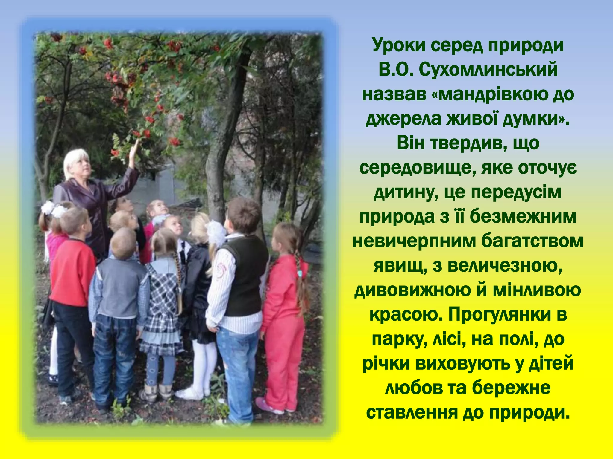 Уроки серед природи
В.О. Сухомлинський
назвав «мандрівкою до
джерела живої думки».
Він твердив, що
середовище, яке оточує
дитину, це передусім
природа з її безмежним
невичерпним багатством
явищ, з величезною,
дивовижною й мінливою
красою. Прогулянки в
парку, лісі, на полі, до
річки виховують у дітей
любов та бережне
ставлення до природи.
 