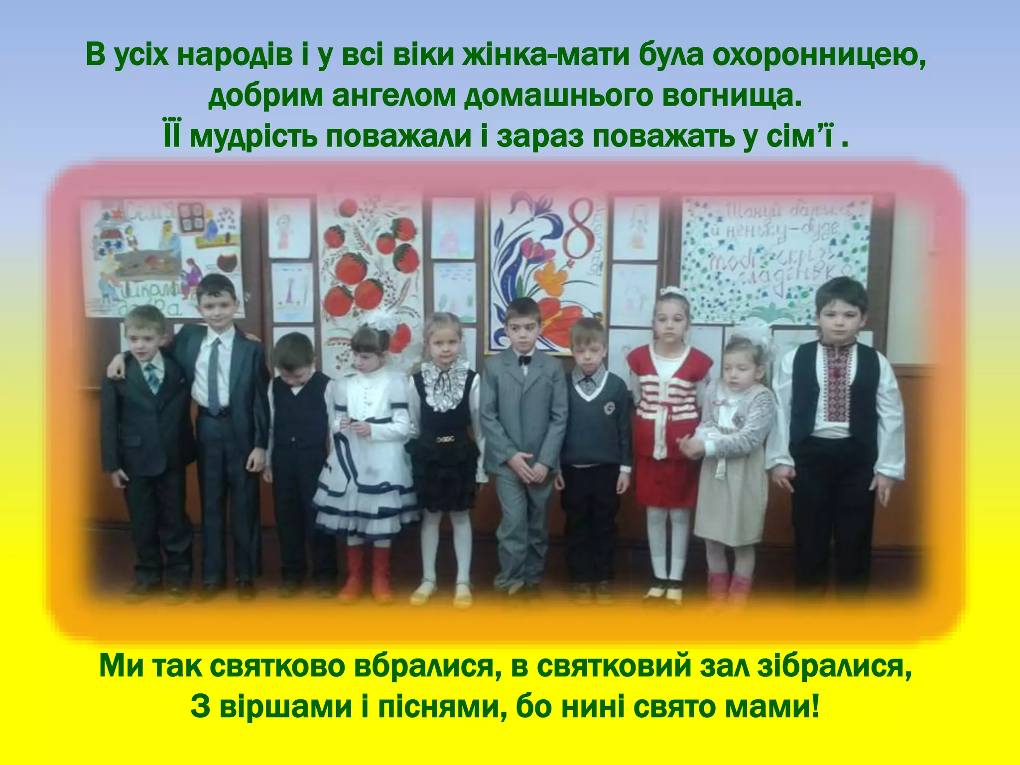 В усіх народів і у всі віки жінка-мати була охоронницею,
добрим ангелом домашнього вогнища.
ЇЇ мудрість поважали і зараз поважать у сім’ї .
Ми так святково вбралися, в святковий зал зібралися,
З віршами і піснями, бо нині свято мами!
 