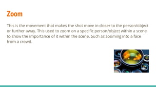 Zoom
This is the movement that makes the shot move in closer to the person/object
or further away. This used to zoom on a specific person/object within a scene
to show the importance of it within the scene. Such as zooming into a face
from a crowd.
 