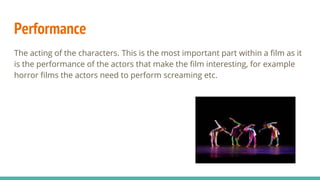 Performance
The acting of the characters. This is the most important part within a film as it
is the performance of the actors that make the film interesting, for example
horror films the actors need to perform screaming etc.
 