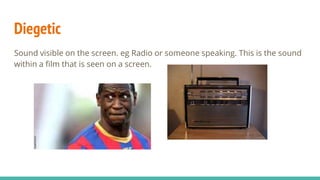 Diegetic
Sound visible on the screen. eg Radio or someone speaking. This is the sound
within a film that is seen on a screen.
 