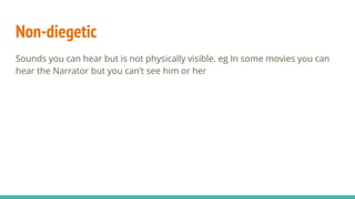 Non-diegetic
Sounds you can hear but is not physically visible. eg In some movies you can
hear the Narrator but you can’t see him or her
 