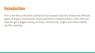 Introduction
This is the Micro elements section of my research and this shows the different
types of angles, movements, shots and others involved within a film. This can
help me get a bigger variety of shots, movements, angles and others within
my film opening.
 