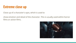 Extreme close up
Close up of a character's eyes, which is used to
show emotion and detail of the character. This is usually used within horror
films or action films.
 