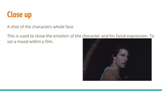 Close up
A shot of the characters whole face.
This is used to show the emotion of the character and his facial expression. To
set a mood within a film.
 