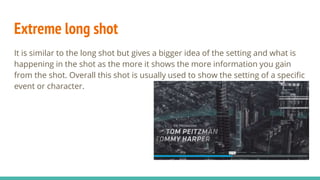 Extreme long shot
It is similar to the long shot but gives a bigger idea of the setting and what is
happening in the shot as the more it shows the more information you gain
from the shot. Overall this shot is usually used to show the setting of a specific
event or character.
 