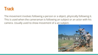 Track
The movement involves following a person or a object, physically following it.
This is used when the cameraman is following an subject or an actor with his
camera. Usually used to show movement of a an subject.
 