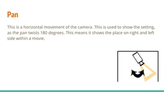 Pan
This is a horizontal movement of the camera. This is used to show the setting,
as the pan twists 180 degrees. This means it shows the place on right and left
side within a movie.
 