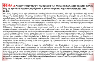 ΘΕΜΑ 2. Λαμβάνοντας υπόψη το περιεχόμενο των πηγών και τις πληροφορίες του βιβλίου
σας, να προσδιορίσετε τους παράγοντες οι οποίοι οδήγησαν στην Επανάσταση του 1862.
ΠΗΓΗ 1
Ο Όθων, δεχθείς άκων την εγκαθίδρυσιν συνταγματικού πολιτεύματος, δεν είχε την διάθεσιν της πιστής
εφαρμογής αυτού. Ευθύς εξ’ αρχής, παραβιάζων το πνεύμα του Συντάγματος, ανεμίχθη εις έργα διοικητικά,
επεμβαίνων εις τας βουλευτικάς εκλογάς και προσπαθών εκδήλως να συγκεντρώση εις χείρας του περισσότεραν
εξουσίαν. Προ δε της αντιστάσεως, την οποίαν εύρισκε δεν εδίσταζεν, ως είναι ευνόητον, να λάβη μέτρα πιεστικά
κατά της ελευθερίας του τύπου και της ανεξαρτησίας των συνειδήσεων, τούθ’ όπερ εξήπτεν ακόμη περισσότερον
την κατ’ αυτού αντιπολίτευσιν και προητοίμαζε την πτώσιν του.
Ο βασιλεύς –όπως γράφει ο Ν. Δραγούμης (Αναμνήσεις, τομ. Β΄ σ. 122 επ.)- έρρεπε φύσει «προς το σύστημα της
συγκεντρώσεως», πολιτικοί δε, όπως ο Κωλέττης, «τελειοποιήσαντες αυτό, και τον Όθωνα ενεθάρρυναν εις
αυστηροτέραν εφαρμογήν και αυτοί εφήρμοσαν απηνέστερον... Η καταστολή της ελευθερίας των δημοκρατικών
Αρχών, η καταδίωξις του τύπου, η επέμβασις εις τας εκλογάς τας τε βουλευτικάς και τας των δήμων, η αποβολή
πάντων των οπωσούν ανεξάρτητον εχόντων το φρόνημα δημοσίων λειτουργών, και ιδίως των της Θέμιδος ... η
δια παντός τρόπου πίεσις της συνειδήσεως των δικαστών, η διαστροφή των νόμων, ταύτα, και άλλα εις έν μόνον
απέβλεπον, εις την σύμπτυξιν πάσης δυνάμεως εις χείρας της εξουσίας και την δι’ αυτής παγίωσιν κυβερνήσεως
πανισχύρου και διαρκούς. ...
Η προϊούσα κοινωνική εξέλιξις ενίσχυε το φιλελεύθερον και δημοκρατικόν πνεύμα, ούτως ώστε αι
απολυταρχικαί τάσεις να μη είναι ανεκταί και να υπονομεύεται τουναντίον δια συνεχούς δράσεως η βασιλεία του
Όθωνος. Βοηθούσης δε και της αναμίξεως των αντιπροσώπων των Προστατίδων Δυνάμεων εις την πολιτικήν
ζωήν της χώρας, η οποία δεν έπαυε κατά τα έτη της απολυταρχίας και της συνταγματικήςμοναρχίας,ηθέσιςτουΌθωνος
κατέστητόσονεπισφαλής,ώστεευκόλωςανετράπηδι’επαναστάσεως,μολονότιόπωςφαίνεται,δενημφεσβητούντοωρισμέναιαρεταίτουκαι
ανεγνωρίζετοηταύτισιςτηςηγεμονικήςτουφιλοδοξίαςπροςταεθνικάιδανικάτηςεποχήςεκείνης(ίδεκαιΖ.Παπαντωνίου,ΟΌθων,1934).
Α. Σβώλου,Τα ΕλληνικάΣυντάγματα, σσ. 79-80
 