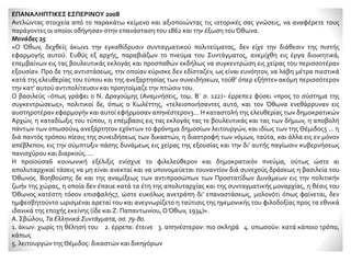 ΕΠΑΝΑΛΗΠΤΙΚΕΣ ΕΣΠΕΡΙΝΟΥ 2008
Αντλώντας στοιχεία από το παρακάτω κείμενο και αξιοποιώντας τις ιστορικές σας γνώσεις, να αναφέρετε τους
παράγοντες οι οποίοι οδήγησαν στην επανάσταση του 1862 και την έξωση τουΌθωνα.
Μονάδες 25
«Ο Όθων, δεχθείς άκων1 την εγκαθίδρυσιν συνταγματικού πολιτεύματος, δεν είχε την διάθεσιν της πιστής
εφαρμογής αυτού. Ευθύς εξ αρχής, παραβιάζων το πνεύμα του Συντάγματος, ανεμίχθη εις έργα διοικητικά,
επεμβαίνων εις τας βουλευτικάς εκλογάς και προσπαθών εκδήλως να συγκεντρώση εις χείρας του περισσοτέραν
εξουσίαν. Προ δε της αντιστάσεως, την οποίαν εύρισκε δεν εδίσταζεν, ως είναι ευνόητον, να λάβη μέτρα πιεστικά
κατά της ελευθερίας του τύπου και της ανεξαρτησίας των συνειδήσεων, τούθ’ όπερ εξήπτεν ακόμη περισσότερον
την κατ’ αυτού αντιπολίτευσιν και προητοίμαζε την πτώσιν του.
Ο βασιλεύς −όπως γράφει ο Ν. Δραγούμης (Αναμνήσεις, τομ. Β΄ σ. 122)− έρρεπε2 φύσει «προς το σύστημα της
συγκεντρώσεως», πολιτικοί δε, όπως ο Κωλέττης, «τελειοποιήσαντες αυτό, και τον Όθωνα ενεθάρρυναν εις
αυστηροτέραν εφαρμογήν και αυτοί εφήρμοσαν απηνέστερον3... Η καταστολή της ελευθερίας των δημοκρατικών
Αρχών, η καταδίωξις του τύπου, η επέμβασις εις τας εκλογάς τας τε βουλευτικάς και τας των δήμων, η αποβολή
πάντων των οπωσούν4 ανεξάρτητον εχόντων το φρόνημα δημοσίων λειτουργών, και ιδίως των της Θέμιδος5 ... η
διά παντός τρόπου πίεσις της συνειδήσεως των δικαστών, η διαστροφή των νόμων, ταύτα, και άλλα εις εν μόνον
απέβλεπον, εις την σύμπτυξιν πάσης δυνάμεως εις χείρας της εξουσίας και την δι’ αυτής παγίωσιν κυβερνήσεως
πανισχύρου και διαρκούς. ...
Η προϊούσα6 κοινωνική εξέλιξις ενίσχυε το φιλελεύθερον και δημοκρατικόν πνεύμα, ούτως ώστε αι
απολυταρχικαί τάσεις να μη είναι ανεκταί και να υπονομεύεται τουναντίον διά συνεχούς δράσεως η βασιλεία του
Όθωνος. Βοηθούσης δε και της αναμίξεως των αντιπροσώπων των Προστατίδων Δυνάμεων εις την πολιτικήν
ζωήν της χώρας, η οποία δεν έπαυε κατά τα έτη της απολυταρχίας και της συνταγματικής μοναρχίας, η θέσις του
Όθωνος κατέστη τόσον επισφαλής7, ώστε ευκόλως ανετράπη δι’ επαναστάσεως, μολονότι όπως φαίνεται, δεν
ημφεσβητούντο ωρισμέναι αρεταί του και ανεγνωρίζετο η ταύτισις της ηγεμονικής του φιλοδοξίας προς τα εθνικά
ιδανικά της εποχής εκείνης (ίδε και Ζ. Παπαντωνίου,ΟΌθων, 1934)».
Α. Σβώλου, Τα Ελληνικά Συντάγματα, σσ. 79-80.
1. άκων: χωρίς τη θέλησή του 2. έρρεπε: έτεινε 3. απηνέστερον: πιο σκληρά 4. οπωσούν: κατά κάποιο τρόπο,
κάπως
5. λειτουργών τηςΘέμιδος: δικαστών και δικηγόρων
 