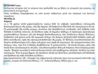 ΕΣΠΕΡΙΝΟΥ 2010
Αντλώντας στοιχεία από το κείμενο που ακολουθεί και με βάση τις ιστορικές σας γνώσεις, να
απαντήσετε στο ερώτημα:
Ποιες συνθήκες διαμόρφωσαν τη «νέα γενιά» ανθρώπων μετά την παρακμή των ξενικών
κομμάτων;
Μονάδες 25
Κείμενο
«[...] Τὰ χρόνια αὐτὰ χαρακτηρίζονται κυρίως ἀπὸ τὶς σοβαρὲς προσπάθειες οἰκονομικῆς
ἀνασυγκροτήσεως τῆς χώρας, ποὺ εἶχε ἀρχίσει νὰ διαφαίνεται ἤδη ἀπὸ τὴν προηγούμενη διετία.
Ἡ μεταστροφὴ τῆς κοινῆς γνώμης, συνέπεια τῶν ἀπρόβλεπτων συνθηκῶν, ποὺ ἐπέβαλε στὴν
Ἑλλάδα ἡ διεθνὴς πολιτική, σὲ ἀντίθεση πρὸς τὸ δημόσιο αἴσθημα, ἡ πρόσκαιρη ἐγκατάλειψη
μεγαλεπήβολων ὀνείρων γιὰ μιὰ ἀπαρχὴ ἀπελευθερώσεως τῶν ὑπόδουλων ἀκόμη Ἑλλήνων,
ἐπέβαλλαν στὰ χρόνια μετὰ τὸν Κριμαϊκὸ πόλεμο τὴν ἀνάγκη νὰ ἀναζητηθεῖ διέξοδος πρὸς μιὰ
ἄλλη κατεύθυνση, πρὸς τὴν οἰκονομικὴ ἀνὰπτυξη τῆς χώρας. Οἱ Ἕλληνες συνειδητοποίησαν ὅτι
ἔπρεπε νὰ ἀξιοποιήσουν ὅ,τι εἶχαν στὰ χέρια τους παρὰ νὰ περιμένουν τὴν πραγματοποίηση τῶν
ὀνεὶρων τους, ποὺ ἔτσι ἢ ἀλλιῶς ἀναβάλλονταν ἢ ματαιώνονταν. Τὰ στενὰ σύνορα, μέσα στὰ
ὁποῖα ἦταν καταδικασμένοι νὰ ζοῦν, τοὺς ἀποστεροῦσαν ἀπὸ μιὰ ἐπάρκεια πλουτοπαραγωγικῶν
πηγῶν. Ἔπρεπε συνεπῶς ἡ πολιτικὴ ἀντιμετώπιση τοῦ προβλήματος νὰ δώσει τὴ θέση της στὴν
οἰκονομική. Ἔτσι ἡ χώρα ἄρχισε νὰ προοδεύει ὑλικὰ καὶ αὐτὸ ἦταν μιὰ ἀπάντηση στὸ ἀδιέξοδο
ποὺ βρέθηκε ὡς πρὸς τὴ διεθνή της θέση.»
Δημητρακόπουλος, Οδ., «Στροφή της κυβερνητικής πολιτικής προς την εσωτερική ανάπτυξη της
χώρας», Ιστορία του ΕλληνικούΈθνους, τ. ΙΓ΄, Εκδοτική Αθηνών, Αθήνα 1977, σ. 172.
 