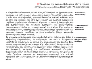  Τοκείμενο τουσχολικούβιβλίουμε πλαγιότιτλους
Πηγή: http://www.venetokleio.gr/Παναγιώτης Αθανασόπουλος
Η νέα γενιά ασκούσε έντονη κριτική στους παλαιότερους και φρονούσε ότι το
συνταγματικό πολίτευμα δεν μπορούσε να αναπτυχθεί, καθώς το εμπόδιζαν
η Αυλή και ο ίδιος ο βασιλιάς, τον οποίο θεωρούσε πολιτικά ατάλαντο. Περί
τα τέλη της δεκαετίας του 1850 έγινε φανερή μια συνολική δυσαρέσκεια
μεγάλων τμημάτων του πληθυσμού λόγω της οικονομικής δυσπραγίας και
της δυσλειτουργίας του πολιτικού συστήματος και συγκροτήθηκαν
αντιπολιτευτικοί όμιλοι με εκσυγχρονιστικά κατά κύριο λόγο αιτήματα:
ελεύθερες εκλογές, φορολογική μεταρρύθμιση με στόχο την ελάφρυνση των
αγροτών, κρατικές επενδύσεις σε έργα υποδομής, ίδρυση αγροτικών
τραπεζών, απλούστερη διοίκηση.
Τα αιτήματα αυτά εξέφρασε σε μεγάλο βαθμό με την πολιτική του δράση ο
Αλέξανδρος Κουμουνδούρος. Το Φεβρουάριο του 1862 η δυσαρέσκεια
κατέληξε σε επανάσταση, με αίτημα την απομάκρυνση του βασιλιά. Στην
επανάσταση συμμετείχαν κατά κύριο λόγο αξιωματικοί, άνεργοι απόφοιτοι
πανεπιστημίου που δεν ήθελαν να εργαστούν στους κλάδους της αγροτικής
και βιοτεχνικής παραγωγής και αισθάνονταν κοινωνικά αδικημένοι.
Συμμετείχαν ακόμη και πολλά άτομα ανώτερων κοινωνικών στρωμάτων, τα
οποία ζητούσαν ευκαιρίες για ενεργότερη συμμετοχή στα πολιτικά
πράγματα. Στις 12 Οκτωβοίου 1862 ο Όθων αναγκάστηκε να εγκαταλείψει τη
χώρα.
 