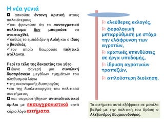  ελεύθερες εκλογές,
 φορολογική
μεταρρύθμιση με στόχο
την ελάφρυνση των
αγροτών,
 κρατικές επενδύσεις
σε έργα υποδομής,
 ίδρυση αγροτικών
τραπεζών,
 απλούστερη διοίκηση.
Η νέα γενιά
 ασκούσε έντονη κριτική στους
παλαιότερους
και φρονούσε ότι το συνταγματικό
πολίτευμα δεν μπορούσε να
αναπτυχθεί,
καθώς το εμπόδιζαν η Αυλή και ο ίδιος
ο βασιλιάς,
 τον οποίο θεωρούσε πολιτικά
ατάλαντο.
Περί τα τέλη της δεκαετίας του 1850
 έγινε φανερή μια συνολική
δυσαρέσκεια μεγάλων τμημάτων του
πληθυσμού λόγω
 της οικονομικής δυσπραγίας
και της δυσλειτουργίας του πολιτικού
συστήματος
 και συγκροτήθηκαν αντιπολιτευτικοί
όμιλοι με εκσυγχρονιστικά κατά
κύριο λόγο αιτήματα:
Τα αιτήματα αυτά εξέφρασε σε μεγάλο
βαθμό με την πολιτική του δράση ο
Αλέξανδρος Κουμουνδούρος.
 