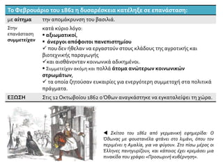 Το Φεβρουάριο του 1862 η δυσαρέσκεια κατέληξε σε επανάσταση:
με αίτημα την απομάκρυνση του βασιλιά.
Στην
επανάσταση
συμμετείχαν
κατά κύριο λόγο:
 αξιωματικοί,
 άνεργοι απόφοιτοι πανεπιστημίου
 που δεν ήθελαν να εργαστούν στους κλάδους της αγροτικής και
βιοτεχνικής παραγωγής
και αισθάνονταν κοινωνικά αδικημένοι.
 Συμμετείχαν ακόμη και πολλά άτομα ανώτερων κοινωνικών
στρωμάτων,
 τα οποία ζητούσαν ευκαιρίες για ενεργότερη συμμετοχή στα πολιτικά
πράγματα.
ΕΞΩΣΗ Στις 12 Οκτωβοίου 1862 οΌθων αναγκάστηκε να εγκαταλείψει τη χώρα.
 Σκίτσο του 1862 από γερμανική εφημερίδα: Ο
Όθωνας με φουστανέλα φτάνει στο λιμάνι, όπου τον
περιμένει η Αμαλία, για να φύγουν. Στο πίσω μέρος οι
Έλληνες πανηγυρίζουν, και κάποιος έχει κρεμάσει μια
πινακίδα που γράφει «Προσωρινή κυβέρνηση».
 