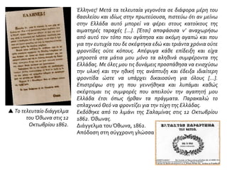  Το τελευταίο διάγγελμα
του Όθωνα στις 12
Οκτωβρίου 1862.
Έλληνες! Μετά τα τελευταία γεγονότα σε διάφορα μέρη του
βασιλείου και ιδίως στην πρωτεύουσα, πιστεύω ότι αν μείνω
στην Ελλάδα αυτό μπορεί να φέρει στους κατοίκους της
αιματηρές ταραχές […]. [Έτσι] αποφάσισα ν’ αναχωρήσω
από αυτό τον τόπο που αγάπησα και ακόμη αγαπώ και που
για την ευτυχία του δε σκέφτηκα εδώ και τριάντα χρόνια ούτε
φροντίδες ούτε κόπους. Απέφυγα κάθε επίδειξη και είχα
μπροστά στα μάτια μου μόνο τα αληθινά συμφέροντα της
Ελλάδας. Με όλες μου τις δυνάμεις προσπάθησα να ενισχύσω
την υλική και την ηθική της ανάπτυξη και έδειξα ιδιαίτερη
φροντίδα ώστε να υπάρχει δικαιοσύνη για όλους […].
Επιστρέφω στη γη που γεννήθηκα και λυπάμαι καθώς
σκέφτομαι τις συμφορές που απειλούν την αγαπητή μου
Ελλάδα έτσι όπως ήρθαν τα πράγματα. Παρακαλώ το
σπλαχνικό Θεό να φροντίζει για την τύχη της Ελλάδας.
Εκδόθηκε από το λιμάνι της Σαλαμίνας στις 12 Οκτωβρίου
1862. Όθωνας.
Διάγγελμα του Όθωνα, 1862.
Απόδοση στη σύγχρονη γλώσσα
 