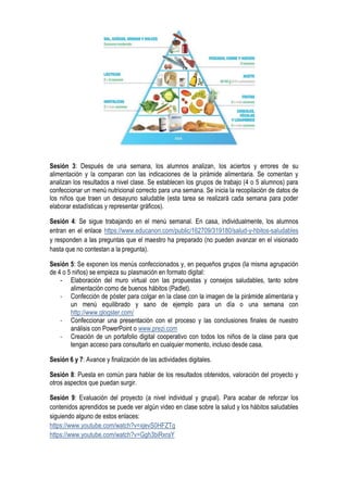 Sesión 3: Después de una semana, los alumnos analizan, los aciertos y errores de su
alimentación y la comparan con las indicaciones de la pirámide alimentaria. Se comentan y
analizan los resultados a nivel clase. Se establecen los grupos de trabajo (4 o 5 alumnos) para
confeccionar un menú nutricional correcto para una semana. Se inicia la recopilación de datos de
los niños que traen un desayuno saludable (esta tarea se realizará cada semana para poder
elaborar estadísticas y representar gráficos).
Sesión 4: Se sigue trabajando en el menú semanal. En casa, individualmente, los alumnos
entran en el enlace https://www.educanon.com/public/162709/319180/salud-y-hbitos-saludables
y responden a las preguntas que el maestro ha preparado (no pueden avanzar en el visionado
hasta que no contestan a la pregunta).
Sesión 5: Se exponen los menús confeccionados y, en pequeños grupos (la misma agrupación
de 4 o 5 niños) se empieza su plasmación en formato digital:
- Elaboración del muro virtual con las propuestas y consejos saludables, tanto sobre
alimentación como de buenos hábitos (Padlet).
- Confección de póster para colgar en la clase con la imagen de la pirámide alimentaria y
un menú equilibrado y sano de ejemplo para un día o una semana con
http://www.glogster.com/
- Confeccionar una presentación con el proceso y las conclusiones finales de nuestro
análisis con PowerPoint o www.prezi.com
- Creación de un portafolio digital cooperativo con todos los niños de la clase para que
tengan acceso para consultarlo en cualquier momento, incluso desde casa.
Sesión 6 y 7: Avance y finalización de las actividades digitales.
Sesión 8: Puesta en común para hablar de los resultados obtenidos, valoración del proyecto y
otros aspectos que puedan surgir.
Sesión 9: Evaluación del proyecto (a nivel individual y grupal). Para acabar de reforzar los
contenidos aprendidos se puede ver algún video en clase sobre la salud y los hábitos saludables
siguiendo alguno de estos enlaces:
https://www.youtube.com/watch?v=xjevS0HFZTg
https://www.youtube.com/watch?v=Ggh3biRxraY
 