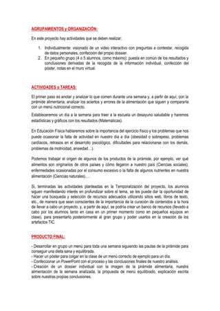 AGRUPAMIENTOS y ORGANIZACIÓN:
En este proyecto hay actividades que se deben realizar:
1. Individualmente: visionado de un video interactivo con preguntas a contestar, recogida
de datos personales, confección del propio dossier.
2. En pequeño grupo (4 o 5 alumnos, como máximo): puesta en común de los resultados y
conclusiones derivadas de la recogida de la información individual, confección del
póster, notas en el muro virtual.
ACTIVIDADES o TAREAS:
El primer paso es anotar y analizar lo que comen durante una semana y, a partir de aquí, con la
pirámide alimentaria, analizar los aciertos y errores de la alimentación que siguen y compararla
con un menú nutricional correcto.
Estableceremos un día a la semana para traer a la escuela un desayuno saludable y haremos
estadísticas y gráficos con los resultados (Matemáticas).
En Educación Física hablaremos sobre la importancia del ejercicio físico y los problemas que nos
puede ocasionar la falta de actividad en nuestro día a día (obesidad o sobrepeso, problemas
cardíacos, retrasos en el desarrollo psicológico, dificultades para relacionarse con los demás,
problemas de motricidad, ansiedad…).
Podemos trabajar el origen de algunos de los productos de la pirámide, por ejemplo, ver qué
alimentos son originarios de otros países y cómo llegaron a nuestro país (Ciencias sociales),
enfermedades ocasionadas por el consumo excesivo o la falta de algunos nutrientes en nuestra
alimentación (Ciencias naturales),…
Si, terminadas las actividades planteadas en la Temporalización del proyecto, los alumnos
siguen manifestando interés en profundizar sobre el tema, se les puede dar la oportunidad de
hacer una búsqueda y selección de recursos adecuados utilizando sitios web, libros de texto,
etc., de manera que sean conscientes de la importancia de la curación de contenidos a la hora
de llevar a cabo un proyecto, y, a partir de aquí, se podría crear un banco de recursos (llevado a
cabo por los alumnos tanto en casa en un primer momento como en pequeños equipos en
clase), para presentarlo posteriormente al gran grupo y poder usarlos en la creación de los
artefactos TIC.
PRODUCTO FINAL:
- Desarrollar en grupo un menú para toda una semana siguiendo las pautas de la pirámide para
conseguir una dieta sana y equilibrada.
- Hacer un póster para colgar en la clase de un menú correcto de ejemplo para un día.
- Confeccionar un PowerPoint con el proceso y las conclusiones finales de nuestro análisis.
- Creación de un dossier individual con la imagen de la pirámide alimentaria, nuestra
alimentación de la semana analizada, la propuesta de menú equilibrado, explicación escrita
sobre nuestras propias conclusiones.
 