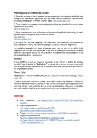 Artefactos para el producto final del proyecto:
1. Desarrollar en grupo un menú para toda una semana siguiendo las pautas de la pirámide para
conseguir una dieta sana y equilibrada. Aquí se puede crear un fichero con todas las ideas
aportadas por cada grupo en formato portafolio digital. https://sites.google.com/
2. Colgar todas las propuestas y consejos saludables (tanto sobre alimentación como de buenos
hábitos) en un muro Padlet.
https://es.padlet.com/
3. Hacer un póster para colgar en la clase con la imagen de la pirámide alimentaria y un menú
equilibrado y sano de ejemplo para un día o una semana.
www.prezi.com
http://www.glogster.com/
El uso de las TIC, el trabajo cooperativo y el darse cuenta de la importancia de la alimentación
para nuestra salud serán la clave de motivación para una buena resolución del proyecto.
Los artefactos generados con estas actividades serán, por un lado, un portafolio digital
cooperativo con todos los niños de la clase, al que tendrán acceso para consultarlo en cualquier
momento, incluso desde casa; y por otro, la creación de un póster que incluirá imágenes de los
alimentos de la pirámide y su consumo.
Portafolio:
El Nivel SAMR en el que se incluye la integración de las TIC en el diseño del artefacto
“portafolio” se podría situar en "Redefinición", ya que los alumnos crean un producto que es útil
para ellos pero también para el resto de la comunidad educativa, ya que puede ser consultado
por la sociedad en general.
Póster y Padlet:
“Modificación” y también “redefinición” ya que se produce un cambio de metodología basado
en las TIC.
Con estas actividades, los alumnos pueden crear nuevos contenidos y presentar la información
integrando distintas tecnologías, además de crear nuevos ambientes de aprendizaje que servirán
para ellos mismos y para los demás. De una forma más participativa, colaborativa y motivadora
que con la enseñanza tradicional, aprenderán y reforzarán los contenidos del currículum.
RECURSOS:
 Video enriquecido: https://www.educanon.com/public/162709/319180/salud-y-hbitos-
saludables
 Videos complementarios:
https://www.youtube.com/watch?v=xjevS0HFZTg
https://www.youtube.com/watch?v=Ggh3biRxraY
 Pinterest: https://es.pinterest.com/merccaada/salud-y-h%C3%A1bitos-saludables/
 Imagen pirámide alimentaria:
http://www.5aldia.es/img/piramide/piramide_alimentaria_es.jpg
http://www.hola.com/imagenes//ninos/2011052552728/nueva-piramide-alimentaria/0-
177-332/ninos-piramide-02-a.jpg
 