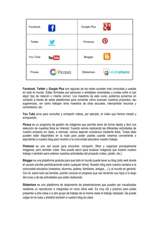 Facebook Google Plus
Twitter Pinterest
You Tube Blogger
Picasa Slideshare
Facebook, Twitter y Google Plus son algunas de las redes sociales más conocidas y usadas
en todo el mundo. Están formadas por personas o entidades conectadas y unidas entre sí por
algún tipo de relación o interés común. Los maestros de este curso, podemos ponernos en
contacto a través de estas plataformas para comentar cómo avanzan nuestros proyectos, dar
sugerencias, ver cómo trabajan otros maestros de otras escuelas, intercambiar recursos y
comentarios, etc.
You Tube sirve para consultar y compartir vídeos, por ejemplo, el video que hemos creado y
enriquecido.
Picasa es un programa de gestión de imágenes que permite tener de forma rápida y fácil una
selección de nuestras fotos en Internet. Cuando vamos realizando las diferentes actividades de
nuestro proyecto en clase, a menudo, vamos dejando constancia mediante fotos. Todas ellas
pueden estar disponibles en la nube para poder usarlas cuando creamos conveniente o
adjuntarlas a nuestro blog para mostrar a la comunidad educativa nuestro trabajo.
Pinterest es una red social para encontrar, compartir, filtrar y organizar principalmente
imágenes, pero también vídeo. Nos puede servir para localizar imágenes que ilustren nuestro
trabajo o también para ordenar nuestras actividades del proyecto (video, póster, etc.).
Blogger es una plataforma gratuita para que todo el mundo pueda tener su blog (sitio web donde
el usuario escribe periódicamente sobre cualquier tema). Nuestro blog será nuestra ventana a la
comunidad educativa (maestros, alumnos, padres, familiares, amigos,…) y al mundo en general.
Con él, sobre todo las familias, podrán conocer el progreso que van teniendo sus hijos a lo largo
del curso y de las actividades que están realizando.
Slideshare es una plataforma de alojamiento de presentaciones que pueden ser visualizadas
mediante un reproductor e integradas en otros sitios web. Es muy útil y práctico para poder
presentar a otra clase o a otro grupo de trabajo de la misma clase el trabajo realizado. Se puede
colgar en la nube y añadirlo también a nuestro blog de clase.
 