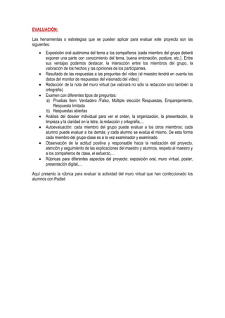 EVALUACIÓN:
Las herramientas o estrategias que se pueden aplicar para evaluar este proyecto son las
siguientes:
 Exposición oral autónoma del tema a los compañeros (cada miembro del grupo deberá
exponer una parte con conocimiento del tema, buena entonación, postura, etc.). Entre
sus ventajas podemos destacar, la interacción entre los miembros del grupo, la
valoración de los hechos y las opiniones de los participantes.
 Resultado de las respuestas a las preguntas del video (el maestro tendrá en cuenta los
datos del monitor de respuestas del visionado del video)
 Redacción de la nota del muro virtual (se valorará no sólo la redacción sino también la
ortografía)
 Examen con diferentes tipos de preguntas:
a) Pruebas ítem: Verdadero /Falso, Múltiple elección Respuestas, Emparejamiento,
Respuesta limitada
b) Respuestas abiertas
 Análisis del dossier individual para ver el orden, la organización, la presentación, la
limpieza y la claridad en la letra, la redacción y ortografía,…
 Autoevaluación: cada miembro del grupo puede evaluar a los otros miembros; cada
alumno puede evaluar a los demás; y cada alumno se evalúa él mismo. De esta forma
cada miembro del grupo-clase es a la vez examinador y examinado.
 Observación de la actitud positiva y responsable hacia la realización del proyecto,
atención y seguimiento de las explicaciones del maestro y alumnos, respeto al maestro y
a los compañeros de clase, el esfuerzo,…
 Rúbricas para diferentes aspectos del proyecto: exposición oral, muro virtual, poster,
presentación digital,…
Aquí presento la rúbrica para evaluar la actividad del muro virtual que han confeccionado los
alumnos con Padlet:
 