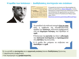 Η ομάδα των Ιαπώνων - Διαδηλώσεις συντεχνιών και ενώσεων
Εν τω μεταξύ οι συντεχνίες και οι εργατικές ενώσεις έκαναν διαδηλώσεις ζητώντας:
 φορολογικές ελαφρύνσεις
και περιορισμό της γραφειοκρατίας.
Το μοναδικό νέο πολιτικό στοιχείο έως το 1909
ήταν η εμφάνιση της κοινοβουλευτικής
ομάδας των Ιαπώνων, πολιτικού μορφώματος
υπό τον Δημήτριο Γούναρη, που ιδρύθηκε το
1906.
 Επίκεντρο της κριτικής του ήταν η αδυναμία
του πολιτικού συστήματος να προσαρμοστεί
στις εξελίξεις της κοινωνίας.
 Η ομάδα δεν μπόρεσε να επιβιώσει και
διαλύθηκε το 1908.
Η ονομασία της πιστώνεται στον δημοσιογράφο και
εκδότη της Ακροπόλεως, Βλάση Γαβριηλίδη, ο οποίος
παρομοίωσε τη μαχητικότητα που επεδείκνυαν τα μέλη
της στη Βουλή με την ορμητικότητα των ιαπώνων
στρατιωτών κατά τον Ρωσοϊαπωνικό Πόλεμο (1904-
1905). ΠΗΓΗ:
http://www.sansimera.gr/articles/428#ixzz3sETl3j11
 